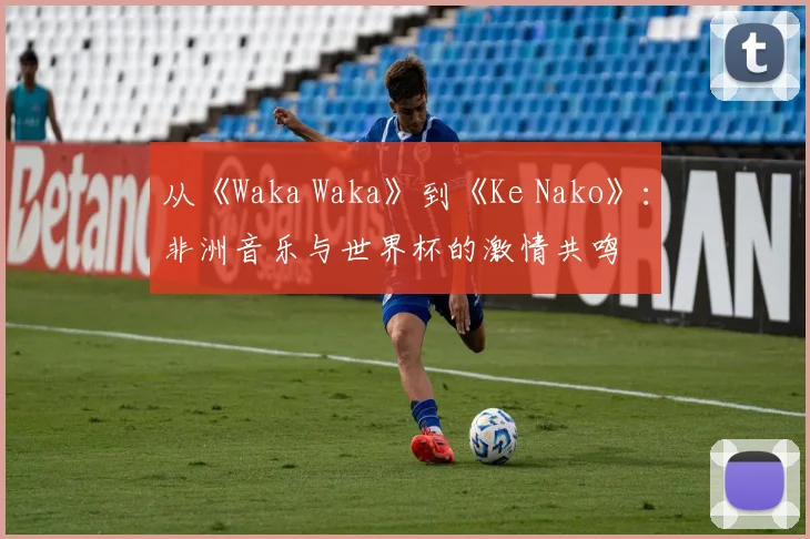 从《Waka Waka》到《Ke Nako》：非洲音乐与世界杯的激情共鸣