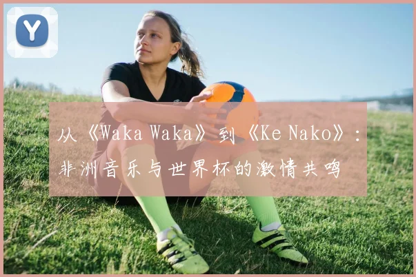 从《Waka Waka》到《Ke Nako》：非洲音乐与世界杯的激情共鸣