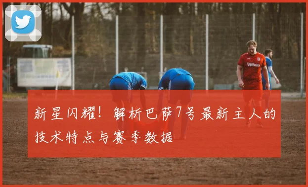 新星闪耀！解析巴萨7号最新主人的技术特点与赛季数据