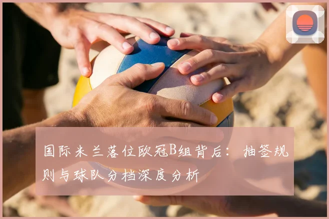 国际米兰落位欧冠B组背后:抽签规则与球队分档深度分析