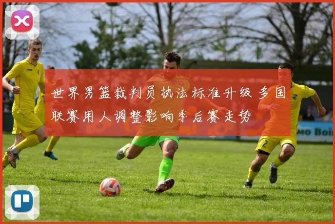 世界男篮裁判员执法标准升级 多国联赛用人调整影响季后赛走势